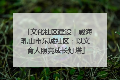 文化社区建设｜威海乳山市东城社区：以文育人照亮成长灯塔