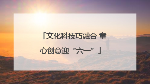 文化科技巧融合 童心创意迎“六一”