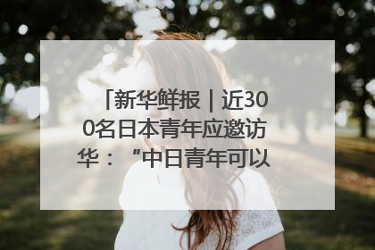 新华鲜报｜近300名日本青年应邀访华：“中日青年可以创造更好的未来”