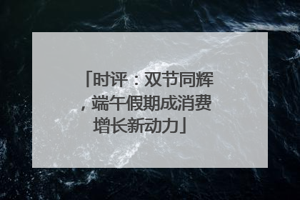 时评：双节同辉，端午假期成消费增长新动力