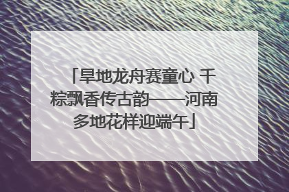 旱地龙舟赛童心 千粽飘香传古韵——河南多地花样迎端午