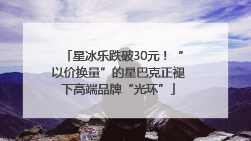 星冰乐跌破30元！“以价换量”的星巴克正褪下高端品牌“光环”