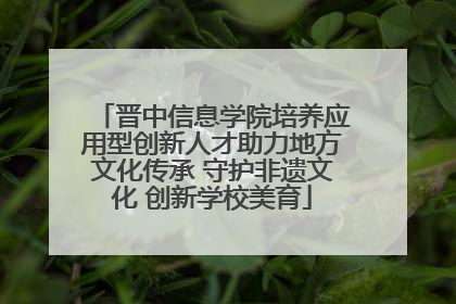 晋中信息学院培养应用型创新人才助力地方文化传承 守护非遗文化 创新学校美育