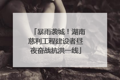 暴雨袭城！湖南慈利工程建设者昼夜奋战抗洪一线