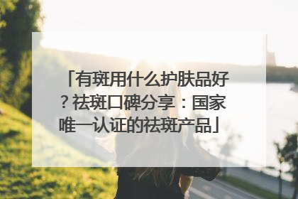 有斑用什么护肤品好？祛斑口碑分享：国家唯一认证的祛斑产品