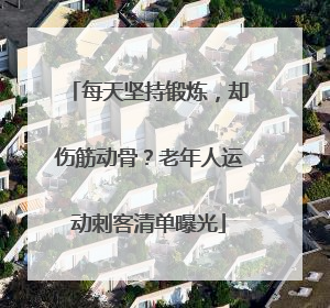 每天坚持锻炼，却伤筋动骨？老年人运动刺客清单曝光