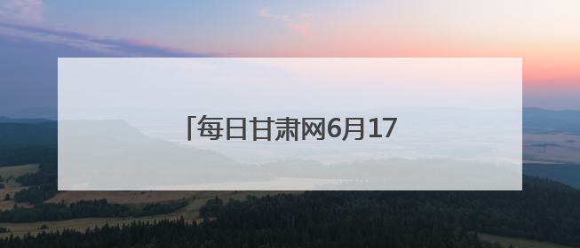 每日甘肃网6月17日甘肃热点新闻回顾