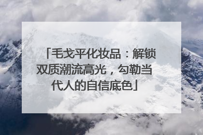 毛戈平化妆品：解锁双质潮流高光，勾勒当代人的自信底色