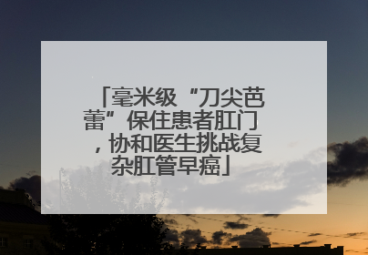 毫米级“刀尖芭蕾”保住患者肛门，协和医生挑战复杂肛管早癌