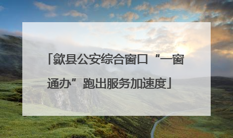 歙县公安综合窗口“一窗通办”跑出服务加速度