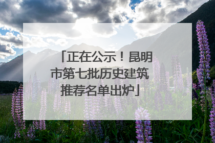 正在公示！昆明市第七批历史建筑推荐名单出炉