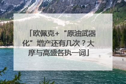 欧佩克+“原油武器化”增产还有几次？大摩与高盛各执一词