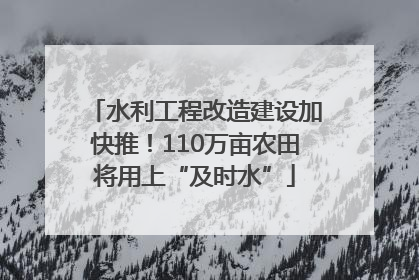 水利工程改造建设加快推！110万亩农田将用上“及时水”