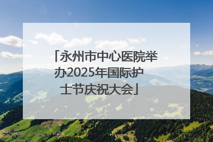 永州市中心医院举办2025年国际护士节庆祝大会
