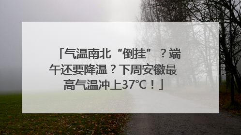气温南北“倒挂”？端午还要降温？下周安徽最高气温冲上37℃！