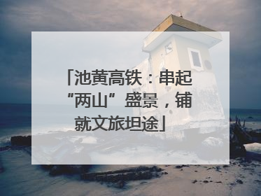 池黄高铁：串起“两山”盛景，铺就文旅坦途