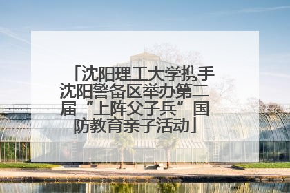 沈阳理工大学携手沈阳警备区举办第二届“上阵父子兵”国防教育亲子活动