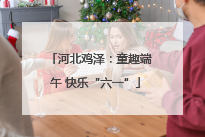 河北鸡泽：童趣端午 快乐“六一”