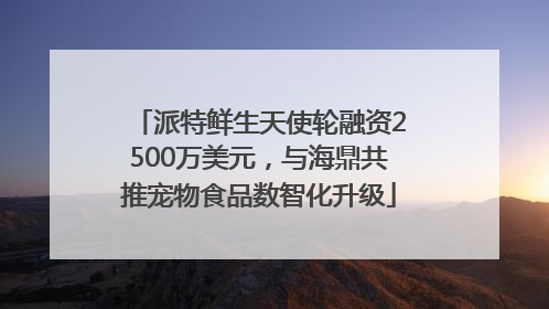 派特鲜生天使轮融资2500万美元，与海鼎共推宠物食品数智化升级