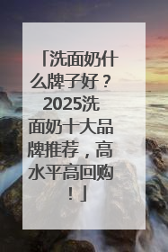 洗面奶什么牌子好？2025洗面奶十大品牌推荐，高水平高回购！