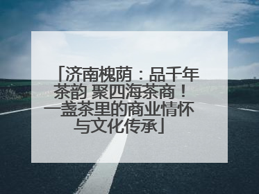 济南槐荫：品千年茶韵 聚四海茶商！一盏茶里的商业情怀与文化传承