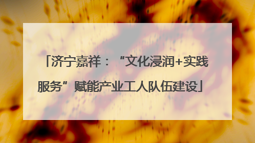 济宁嘉祥：“文化浸润+实践服务”赋能产业工人队伍建设