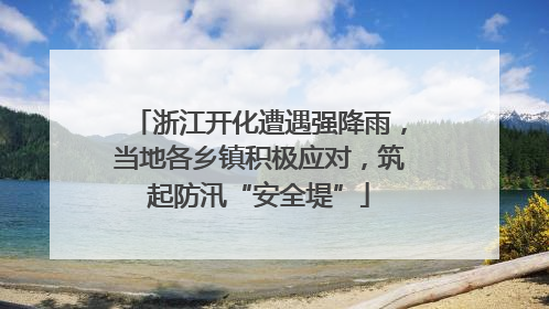 浙江开化遭遇强降雨，当地各乡镇积极应对，筑起防汛“安全堤”