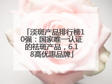 淡斑产品排行榜10强：国家唯一认证的祛斑产品，6.18高优惠品牌