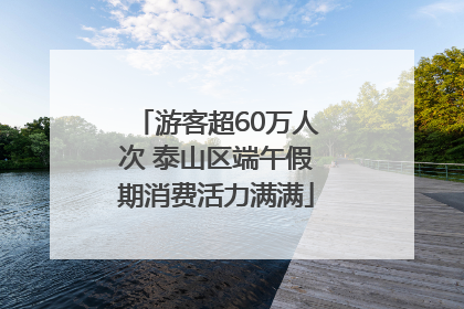 游客超60万人次 泰山区端午假期消费活力满满