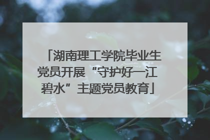 湖南理工学院毕业生党员开展“守护好一江碧水”主题党员教育