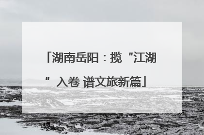 湖南岳阳：揽“江湖”入卷 谱文旅新篇