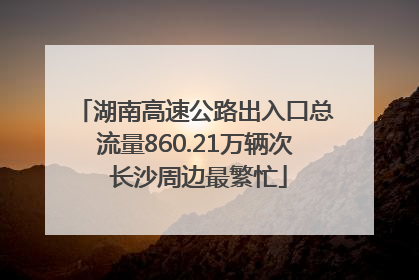 湖南高速公路出入口总流量860.21万辆次 长沙周边最繁忙