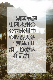 湖南高速集团永州分公司永州中心收费大站：党建+班组，焕发内在活力