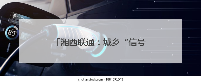 湘西联通：城乡“信号升格” 消除通信盲区