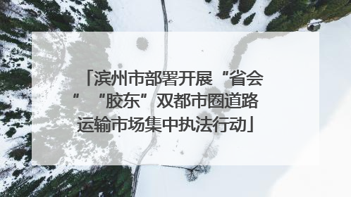 滨州市部署开展“省会”“胶东”双都市圈道路运输市场集中执法行动