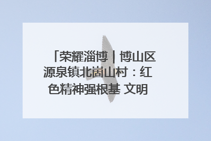 荣耀淄博｜博山区源泉镇北崮山村：红色精神强根基 文明新风润山乡