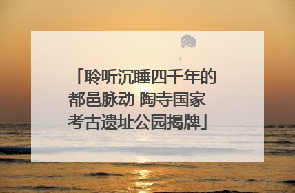 聆听沉睡四千年的都邑脉动 陶寺国家考古遗址公园揭牌