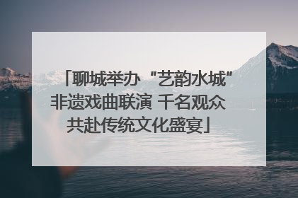 聊城举办“艺韵水城”非遗戏曲联演 千名观众共赴传统文化盛宴