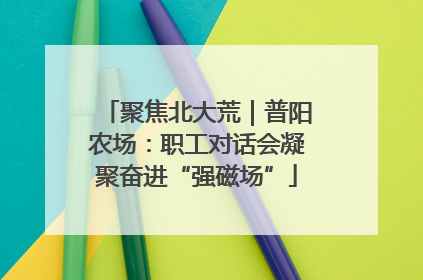 聚焦北大荒｜普阳农场：职工对话会凝聚奋进“强磁场”