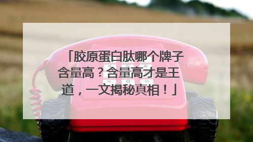 胶原蛋白肽哪个牌子含量高？含量高才是王道，一文揭秘真相！