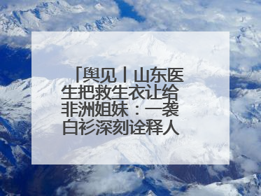 舆见丨山东医生把救生衣让给非洲姐妹：一袭白衫深刻诠释人类命运共同体