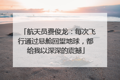 航天员费俊龙：每次飞行通过悬舱回望地球，都给我以深深的震撼