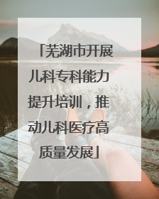 芜湖市开展儿科专科能力提升培训，推动儿科医疗高质量发展