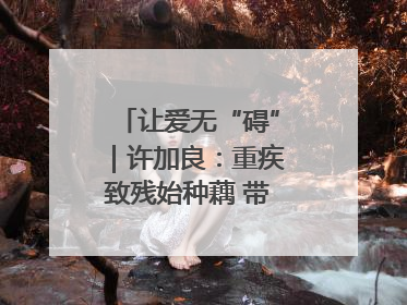 让爱无“碍”｜许加良：重疾致残始种藕 带动致富靠双手