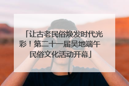 让古老民俗焕发时代光彩！第二十一届吴地端午民俗文化活动开幕