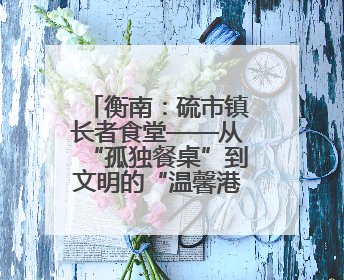 衡南：硫市镇长者食堂——从“孤独餐桌”到文明的“温馨港湾”