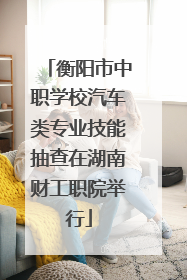 衡阳市中职学校汽车类专业技能抽查在湖南财工职院举行