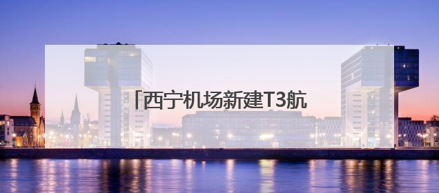 西宁机场新建T3航站楼将于8月启用