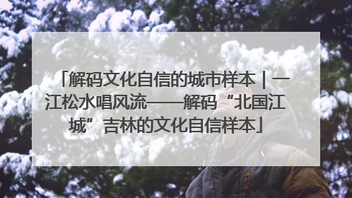 解码文化自信的城市样本｜一江松水唱风流——解码“北国江城”吉林的文化自信样本