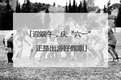 迎端午，庆“六一”，正是出游好假期